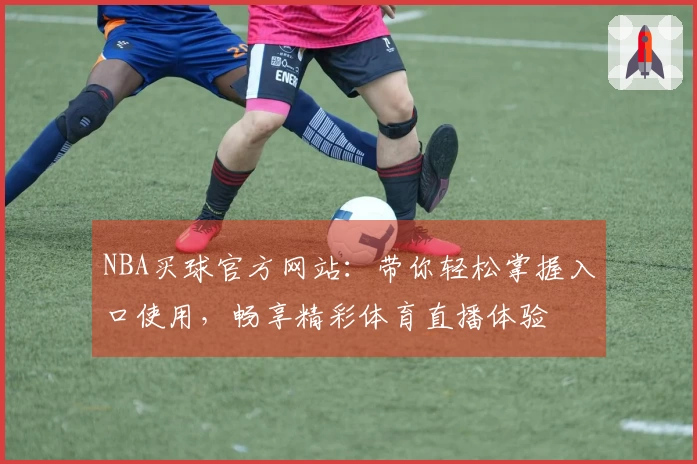 NBA买球官方网站：带你轻松掌握入口使用，畅享精彩体育直播体验